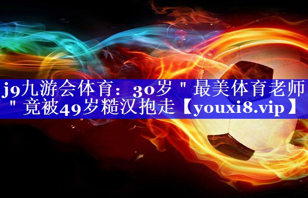 j9九游会体育：30岁＂最美体育老师＂竟被49岁糙汉抱走