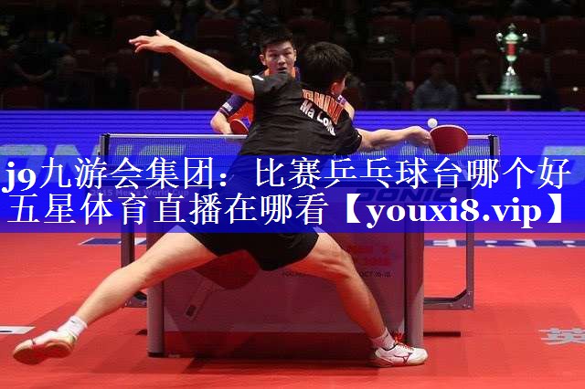 j9九游会集团：比赛乒乓球台哪个好五星体育直播在哪看